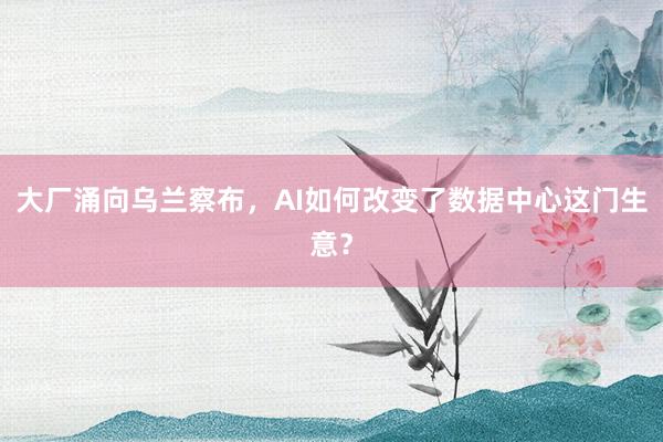 大厂涌向乌兰察布，AI如何改变了数据中心这门生意？