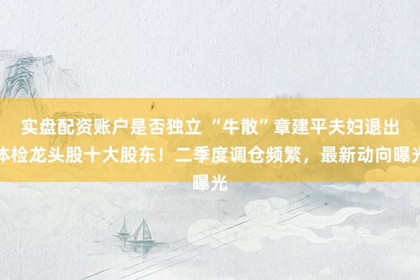 实盘配资账户是否独立 “牛散”章建平夫妇退出体检龙头股十大股东！二季度调仓频繁，最新动向曝光