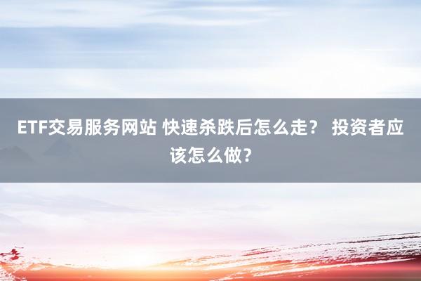 ETF交易服务网站 快速杀跌后怎么走？ 投资者应该怎么做？