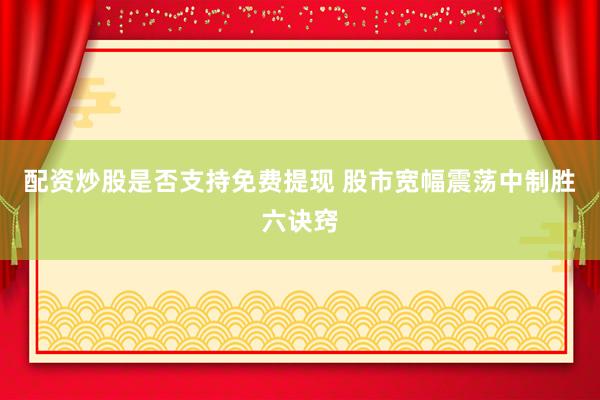 配资炒股是否支持免费提现 股市宽幅震荡中制胜六诀窍