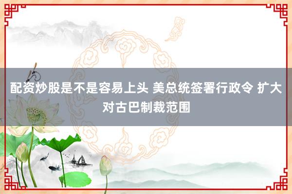 配资炒股是不是容易上头 美总统签署行政令 扩大对古巴制裁范围