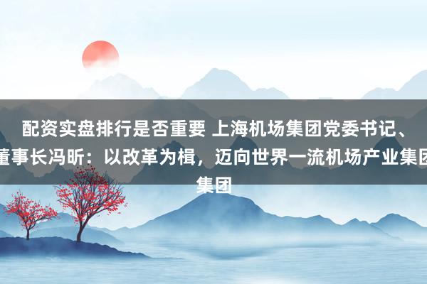 配资实盘排行是否重要 上海机场集团党委书记、董事长冯昕：以改革为楫，迈向世界一流机场产业集团
