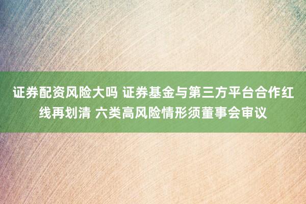 证券配资风险大吗 证券基金与第三方平台合作红线再划清 六类高风险情形须董事会审议