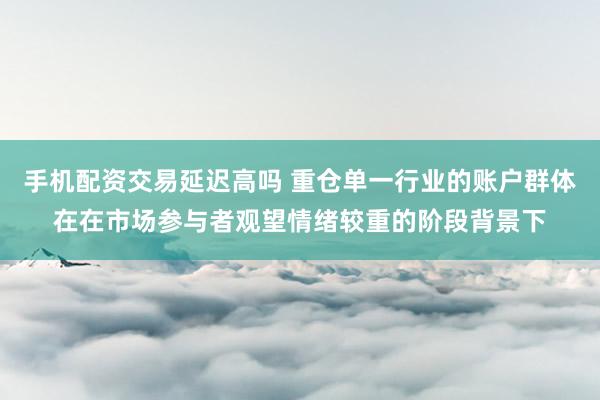 手机配资交易延迟高吗 重仓单一行业的账户群体在在市场参与者观望情绪较重的阶段背景下