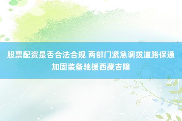 股票配资是否合法合规 两部门紧急调拨道路保通加固装备驰援西藏吉隆
