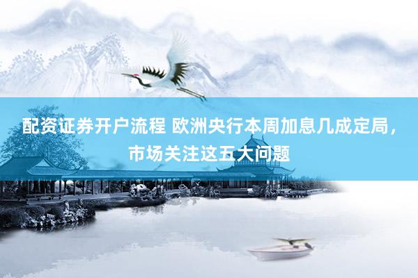 配资证券开户流程 欧洲央行本周加息几成定局，市场关注这五大问题