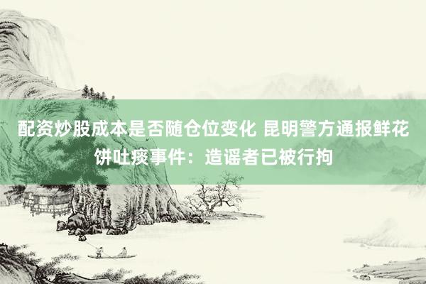 配资炒股成本是否随仓位变化 昆明警方通报鲜花饼吐痰事件：造谣者已被行拘