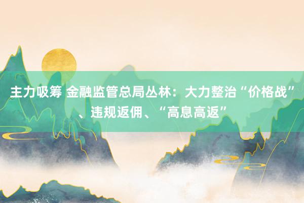 主力吸筹 金融监管总局丛林：大力整治“价格战”、违规返佣、“高息高返”