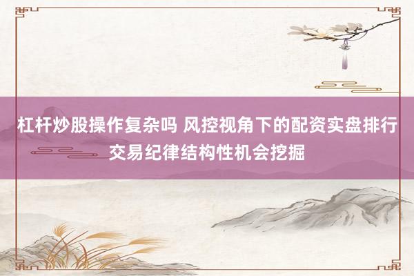 杠杆炒股操作复杂吗 风控视角下的配资实盘排行交易纪律结构性机会挖掘