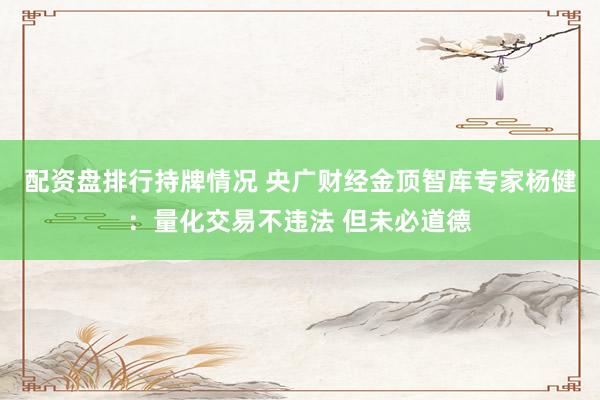 配资盘排行持牌情况 央广财经金顶智库专家杨健：量化交易不违法 但未必道德