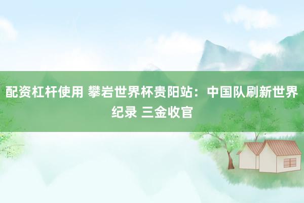 配资杠杆使用 攀岩世界杯贵阳站：中国队刷新世界纪录 三金收官