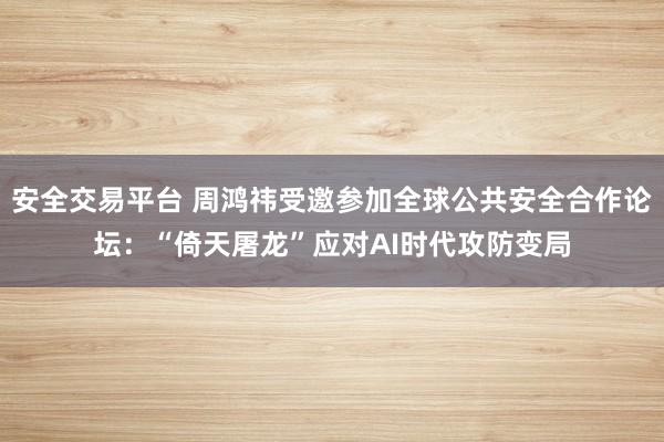 安全交易平台 周鸿祎受邀参加全球公共安全合作论坛：“倚天屠龙”应对AI时代攻防变局
