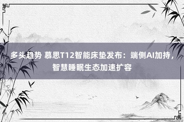 多头趋势 慕思T12智能床垫发布：端侧AI加持，智慧睡眠生态加速扩容