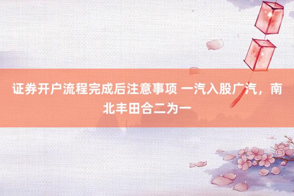 证券开户流程完成后注意事项 一汽入股广汽，南北丰田合二为一