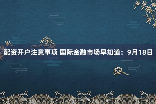 配资开户注意事项 国际金融市场早知道：9月18日