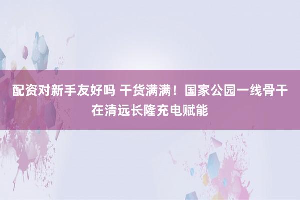 配资对新手友好吗 干货满满！国家公园一线骨干在清远长隆充电赋能