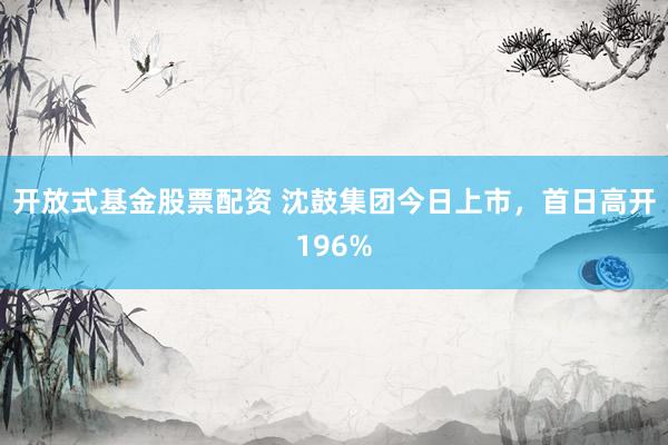 开放式基金股票配资 沈鼓集团今日上市，首日高开196%