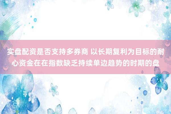 实盘配资是否支持多券商 以长期复利为目标的耐心资金在在指数缺乏持续单边趋势的时期的盘